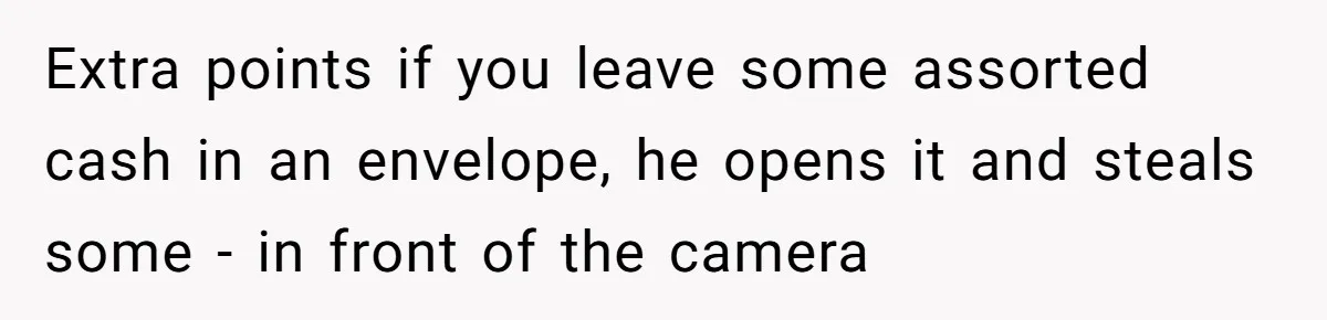 Extra points if you leave some assorted cash in an envelope, he opens it and steals some - in front of the camera