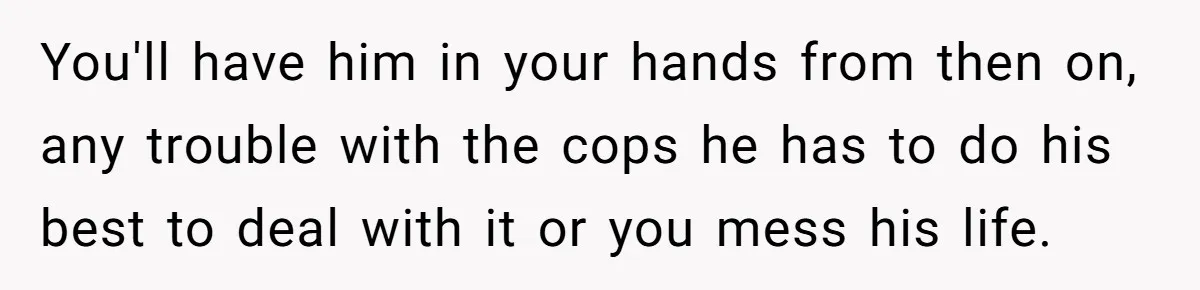 You'll have him in your hands from then on, any trouble with the cops he has to do his best to deal with it or you mess his life.