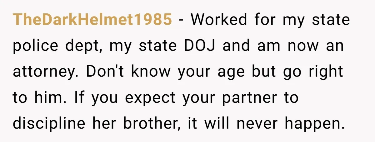 TheDarkHelmet1985 − Worked for my state police dept, my state DOJ and am now an attorney. Don't know your age but go right to him. If you expect your partner...