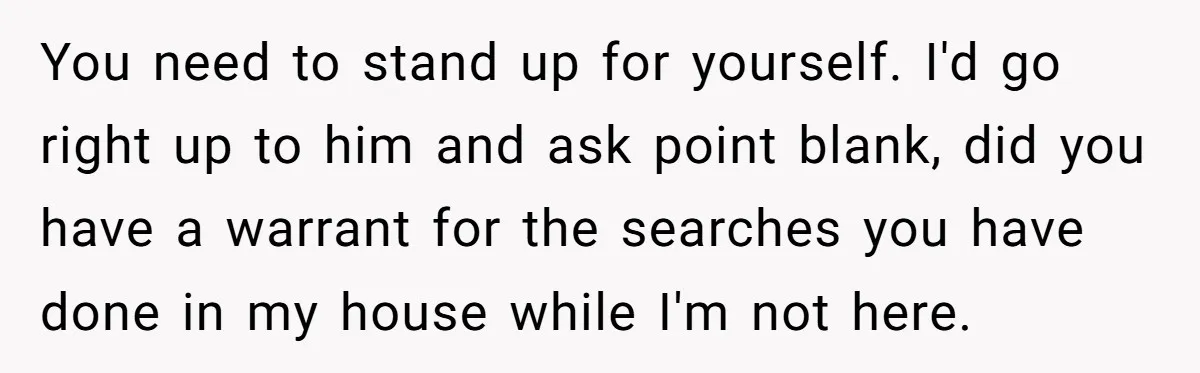 You need to stand up for yourself. I'd go right up to him and ask point blank, did you have a warrant for the searches you have done in my...