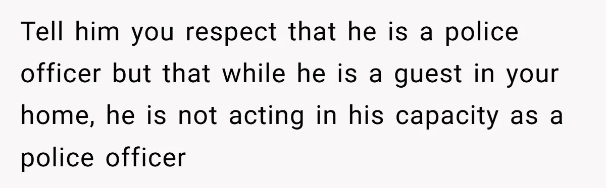 Tell him you respect that he is a police officer but that while he is a guest in your home, he is not acting in his capacity as a police...