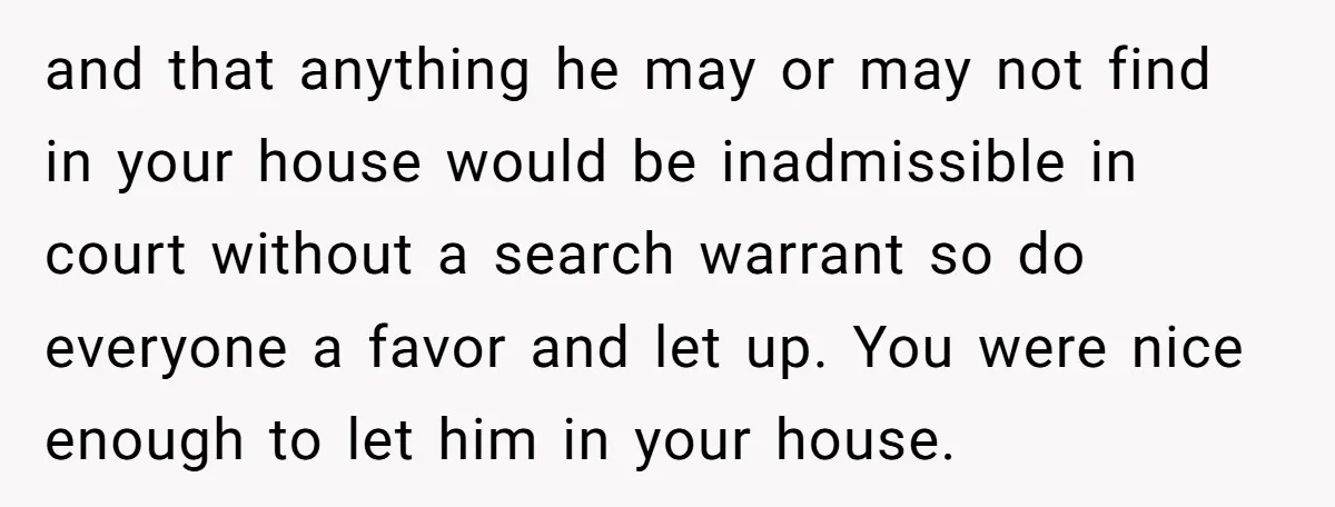 and that anything he may or may not find in your house would be inadmissible in court without a search warrant so do everyone a favor and let up. You...