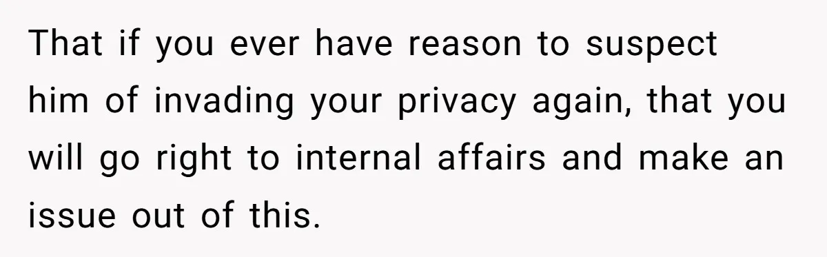 That if you ever have reason to suspect him of invading your privacy again, that you will go right to internal affairs and make an issue out of this.