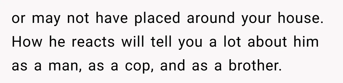 or may not have placed around your house. How he reacts will tell you a lot about him as a man, as a cop, and as a brother.