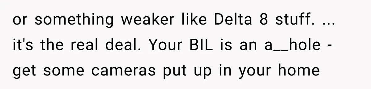 or something weaker like Delta 8 stuff. ... it's the real deal. Your BIL is an a__hole - get some cameras put up in your home