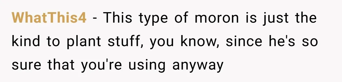 WhatThis4 − This type of moron is just the kind to plant stuff, you know, since he's so sure that you're using anyway