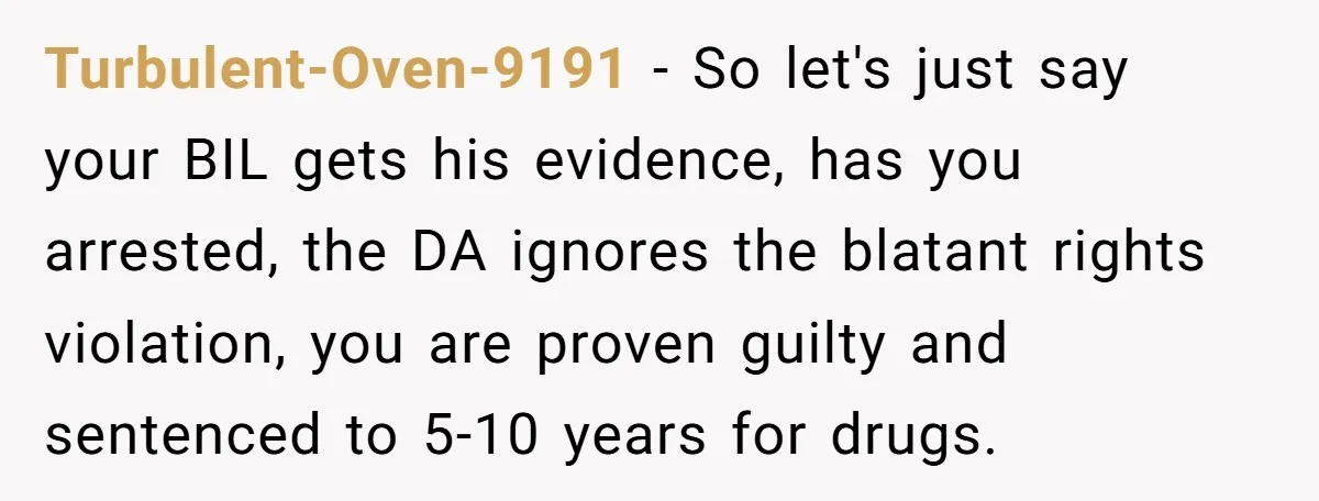 Turbulent-Oven-9191 − So let's just say your BIL gets his evidence, has you arrested, the DA ignores the blatant rights violation, you are proven guilty and sentenced to 5-10 years...