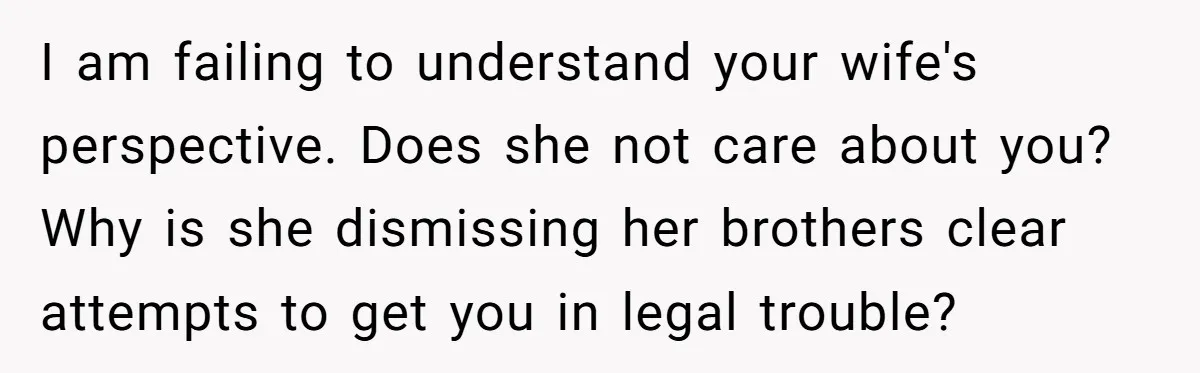 I am failing to understand your wife's perspective. Does she not care about you? Why is she dismissing her brothers clear attempts to get you in legal trouble?