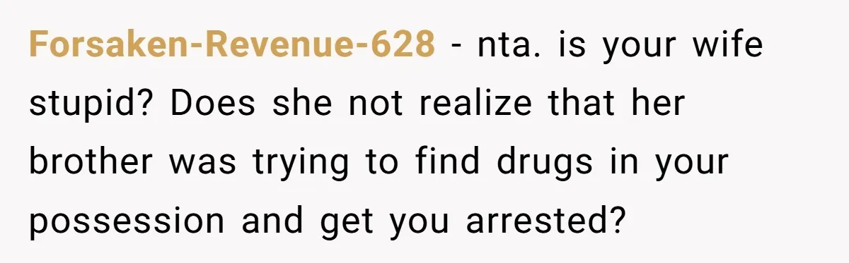 Forsaken-Revenue-628 − nta. is your wife stupid? Does she not realize that her brother was trying to find drugs in your possession and get you arrested?