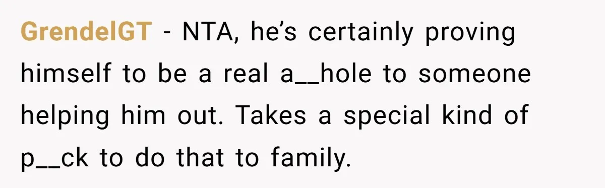 GrendelGT − NTA, he’s certainly proving himself to be a real a__hole to someone helping him out. Takes a special kind of p__ck to do that to family.