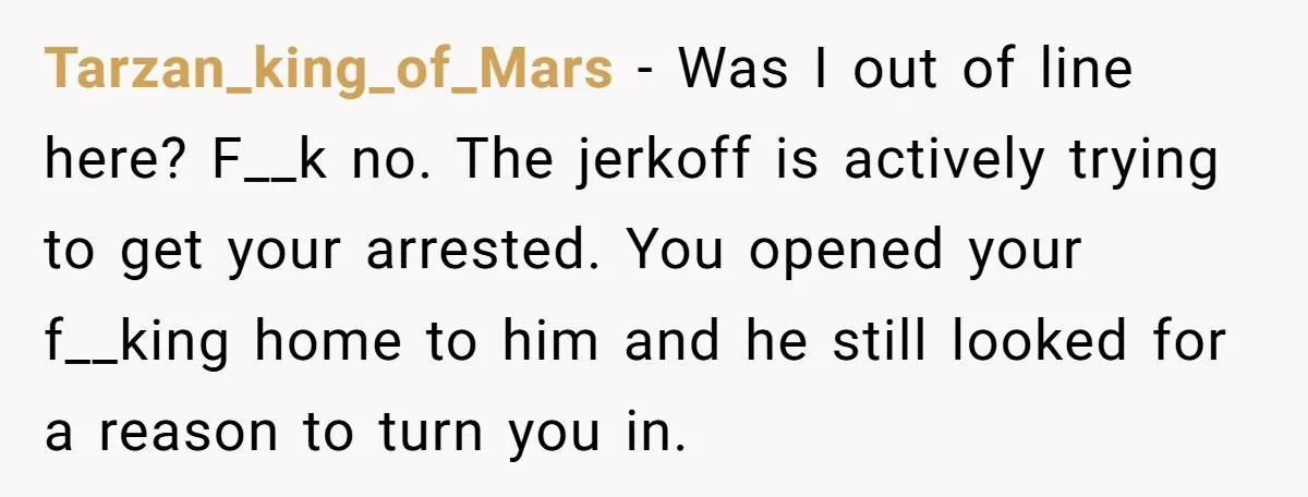 Tarzan_king_of_Mars − Was I out of line here? F__k no. The jerkoff is actively trying to get your arrested. You opened your f__king home to him and he still looked...