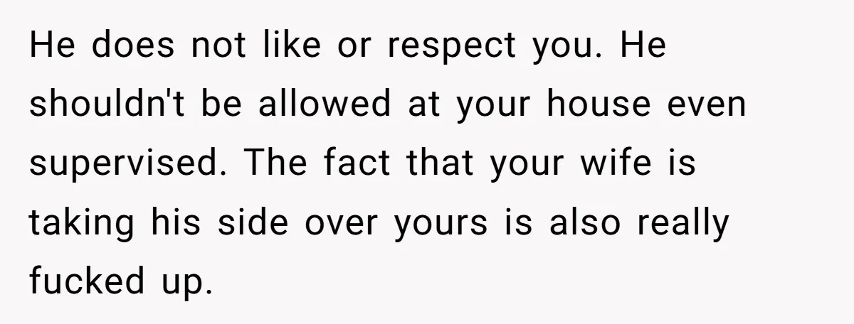 He does not like or respect you. He shouldn't be allowed at your house even supervised. The fact that your wife is taking his side over yours is also really...