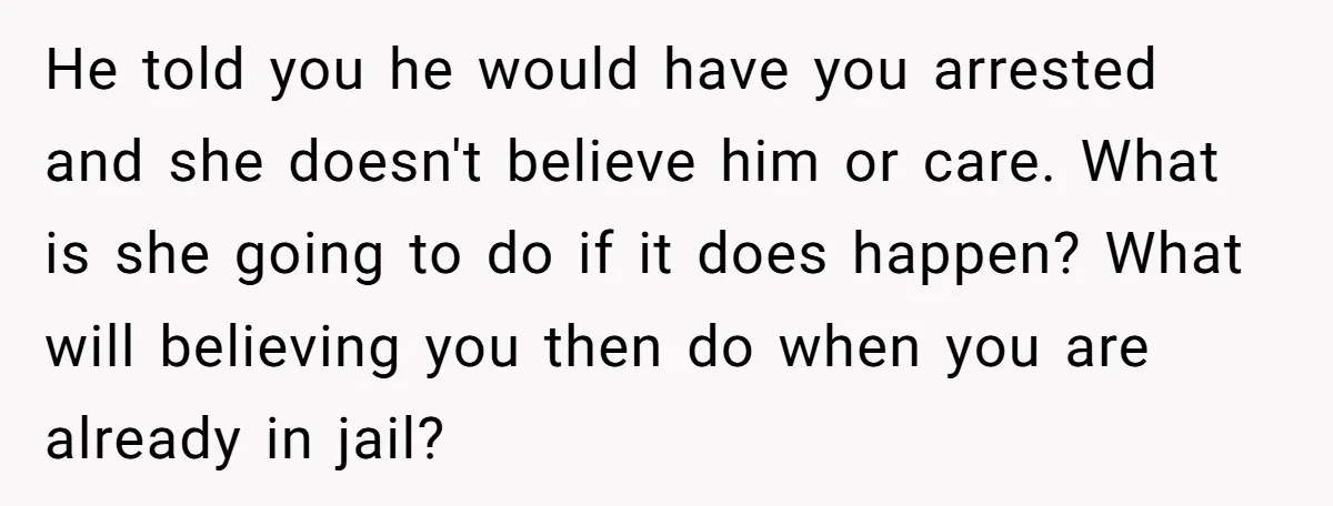 He told you he would have you arrested and she doesn't believe him or care. What is she going to do if it does happen? What will believing you then...