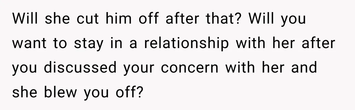 Will she cut him off after that? Will you want to stay in a relationship with her after you discussed your concern with her and she blew you off?