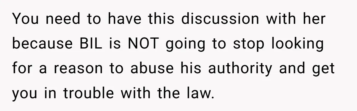 You need to have this discussion with her because BIL is NOT going to stop looking for a reason to abuse his authority and get you in trouble with the...