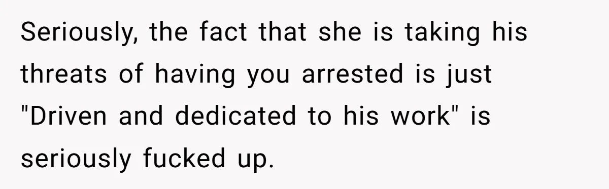 Seriously, the fact that she is taking his threats of having you arrested is just "Driven and dedicated to his work" is seriously fucked up.