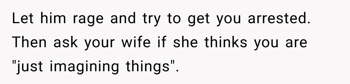 Let him rage and try to get you arrested. Then ask your wife if she thinks you are "just imagining things".