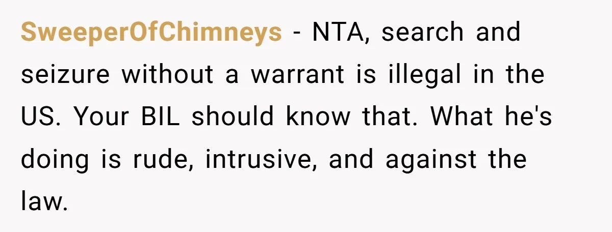 SweeperOfChimneys − NTA, search and seizure without a warrant is illegal in the US. Your BIL should know that. What he's doing is rude, intrusive, and against the law.