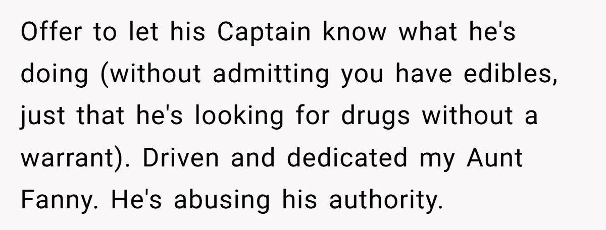 Offer to let his Captain know what he's doing (without admitting you have edibles, just that he's looking for drugs without a warrant). Driven and dedicated my Aunt Fanny. He's...