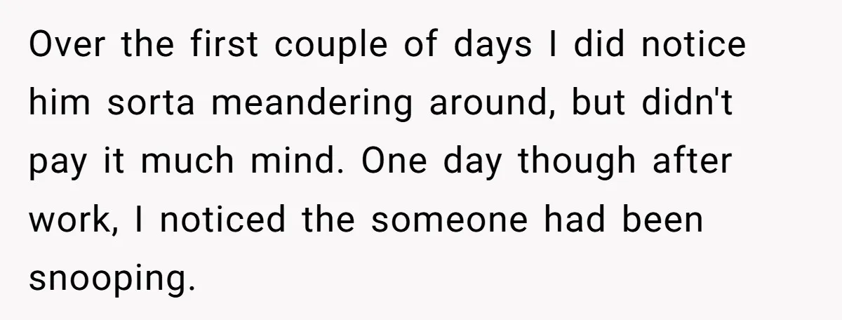 Over the first couple of days I did notice him sorta meandering around, but didn't pay it much mind. One day though after work, I noticed the someone had been...