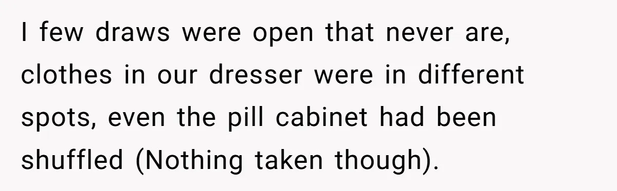 I few draws were open that never are, clothes in our dresser were in different spots, even the pill cabinet had been shuffled (Nothing taken though).