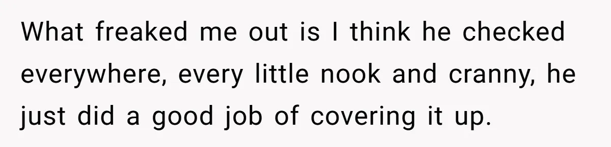 What freaked me out is I think he checked everywhere, every little nook and cranny, he just did a good job of covering it up.