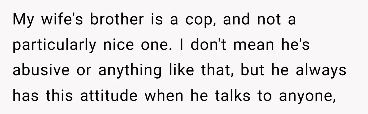 My wife's brother is a cop, and not a particularly nice one. I don't mean he's abusive or anything like that, but he always has this attitude when he talks...