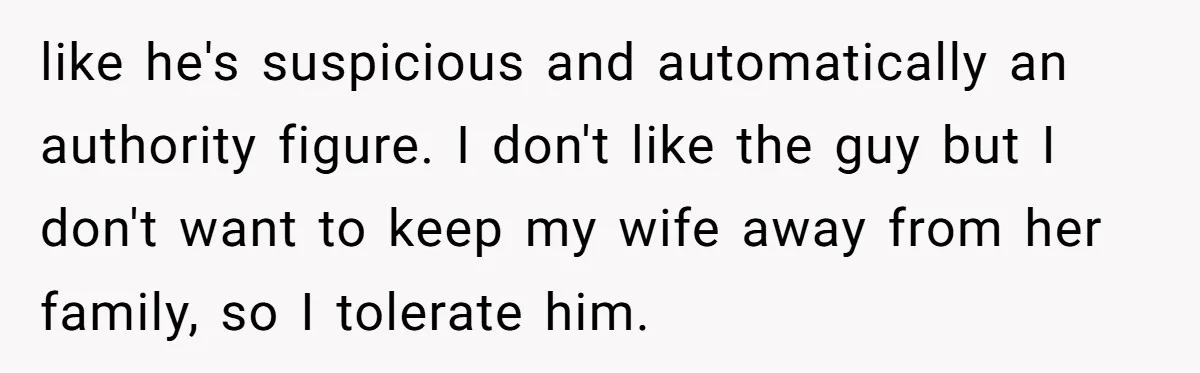 like he's suspicious and automatically an authority figure. I don't like the guy but I don't want to keep my wife away from her family, so I tolerate him.