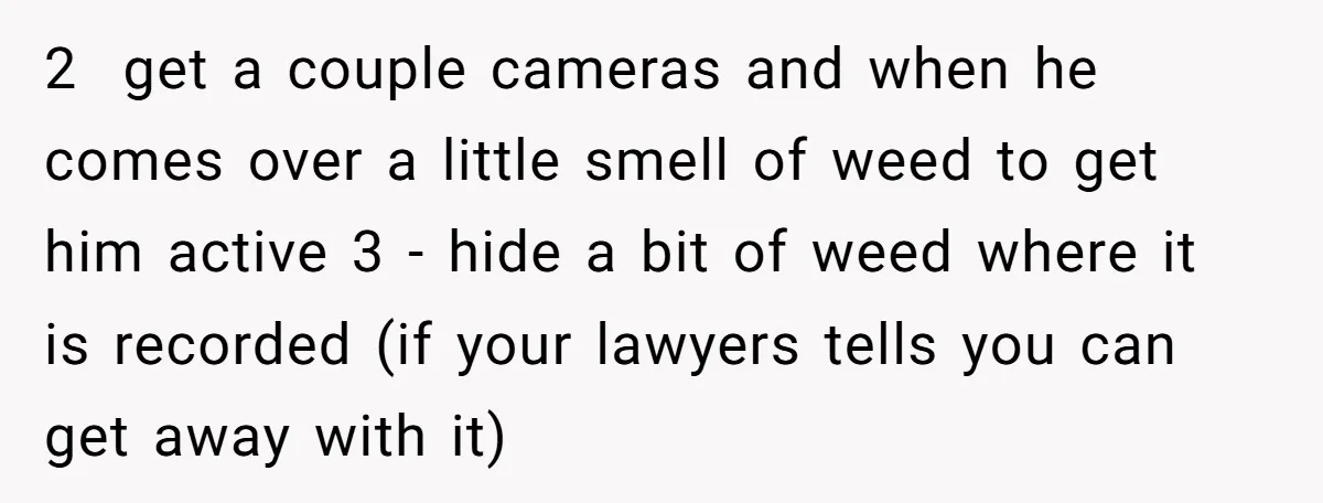 2 get a couple cameras and when he comes over a little smell of weed to get him active 3 - hide a bit of weed where it is recorded...