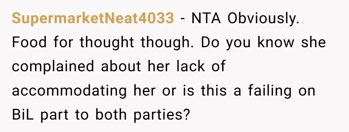 SupermarketNeat4033 − NTA Obviously. Food for thought though. Do you know she complained about her lack of accommodating her or is this a failing on BiL part to both parties?