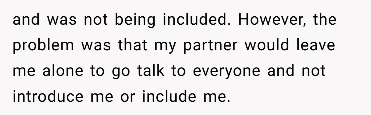 and was not being included. However, the problem was that my partner would leave me alone to go talk to everyone and not introduce me or include me.