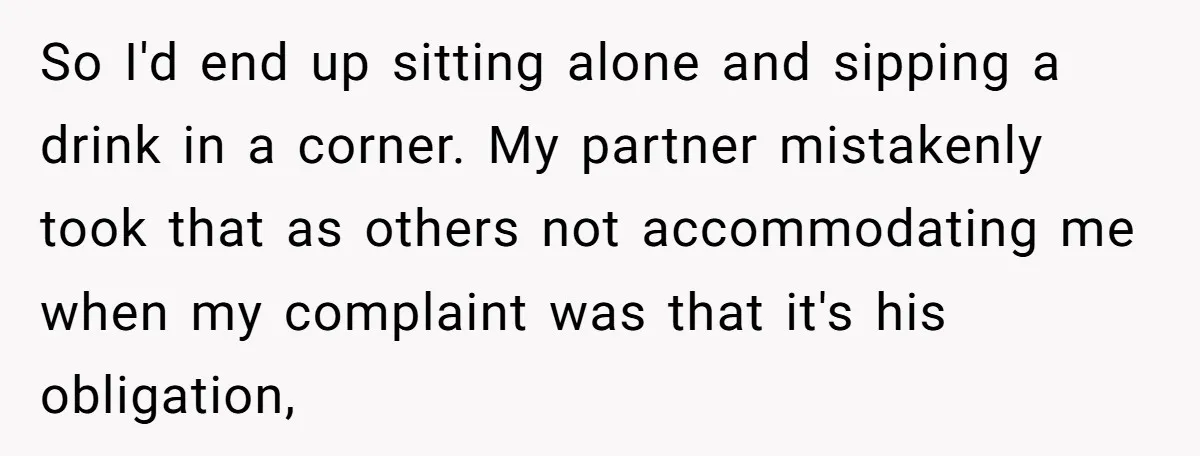 So I'd end up sitting alone and sipping a drink in a corner. My partner mistakenly took that as others not accommodating me when my complaint was that it's his...