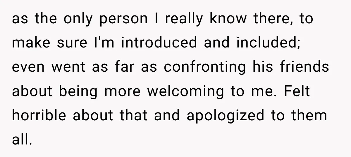 as the only person I really know there, to make sure I'm introduced and included; even went as far as confronting his friends about being more welcoming to me. Felt...