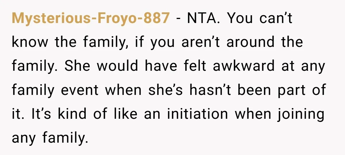 Mysterious-Froyo-887 − NTA. You can’t know the family, if you aren’t around the family. She would have felt awkward at any family event when she’s hasn’t been part of it....