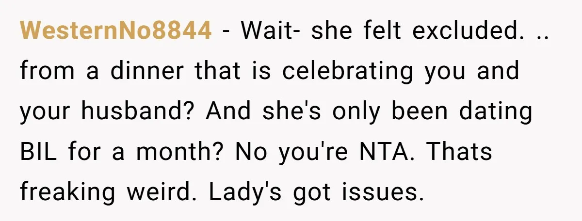 WesternNo8844 − Wait- she felt excluded. .. from a dinner that is celebrating you and your husband? And she's only been dating BIL for a month? No you're NTA. Thats...