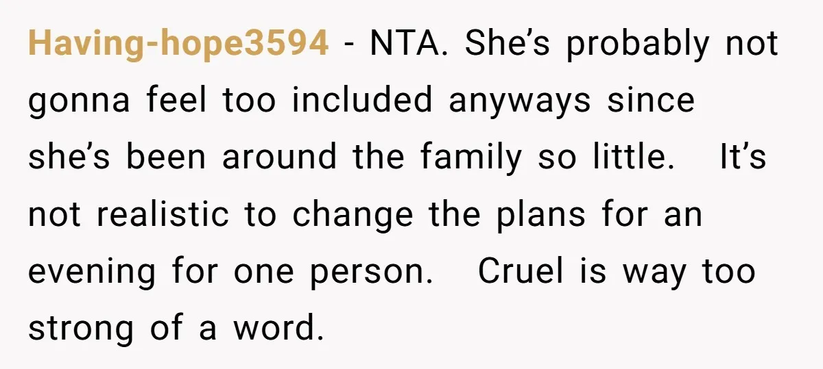 Having-hope3594 − NTA. She’s probably not gonna feel too included anyways since she’s been around the family so little. It’s not realistic to change the plans for an evening for...