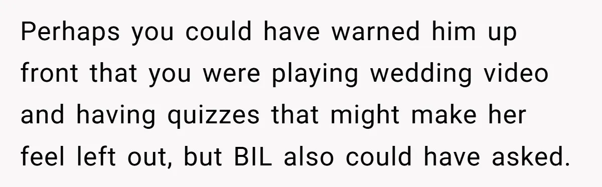 Perhaps you could have warned him up front that you were playing wedding video and having quizzes that might make her feel left out, but BIL also could have asked.