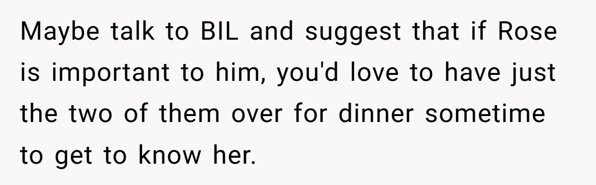 Maybe talk to BIL and suggest that if Rose is important to him, you'd love to have just the two of them over for dinner sometime to get to know...