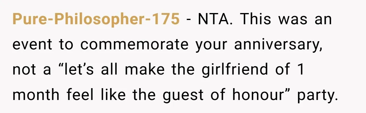 Pure-Philosopher-175 − NTA. This was an event to commemorate your anniversary, not a “let’s all make the girlfriend of 1 month feel like the guest of honour” party.
