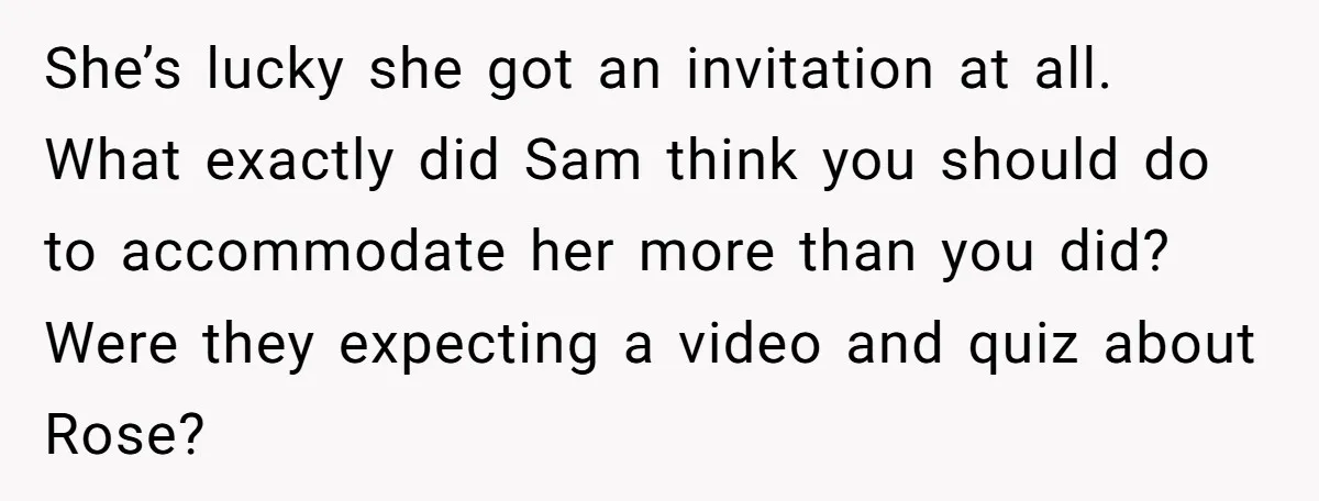She’s lucky she got an invitation at all. What exactly did Sam think you should do to accommodate her more than you did? Were they expecting a video and quiz...