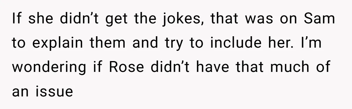 If she didn’t get the jokes, that was on Sam to explain them and try to include her. I’m wondering if Rose didn’t have that much of an issue