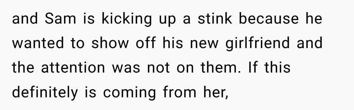 and Sam is kicking up a stink because he wanted to show off his new girlfriend and the attention was not on them. If this definitely is coming from her,