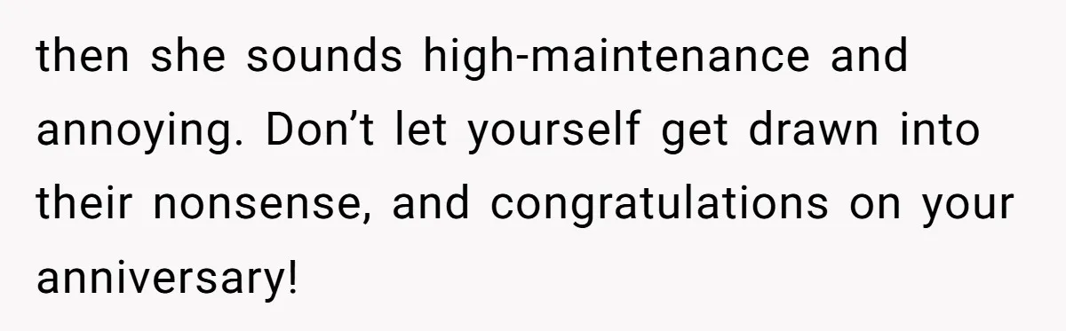 then she sounds high-maintenance and annoying. Don’t let yourself get drawn into their nonsense, and congratulations on your anniversary!