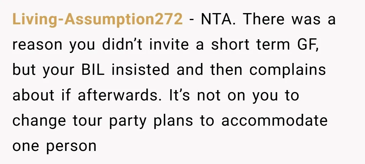 Living-Assumption272 − NTA. There was a reason you didn’t invite a short term GF, but your BIL insisted and then complains about if afterwards. It’s not on you to change...