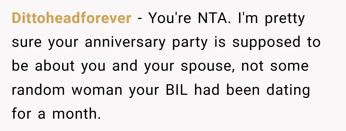 Dittoheadforever − You're NTA. I'm pretty sure your anniversary party is supposed to be about you and your spouse, not some random woman your BIL had been dating for a...