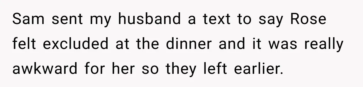 Sam sent my husband a text to say Rose felt excluded at the dinner and it was really awkward for her so they left earlier.