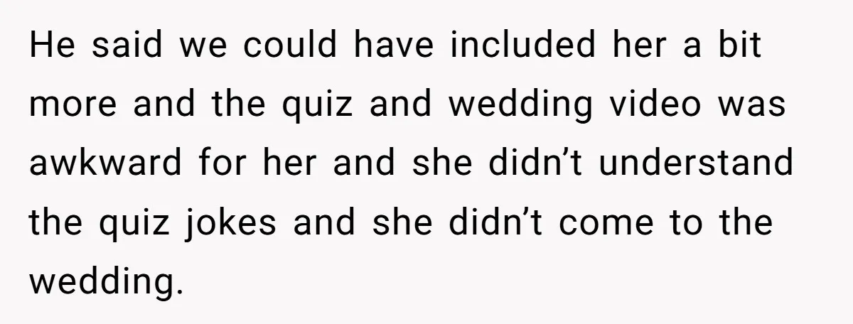 He said we could have included her a bit more and the quiz and wedding video was awkward for her and she didn’t understand the quiz jokes and she didn’t...