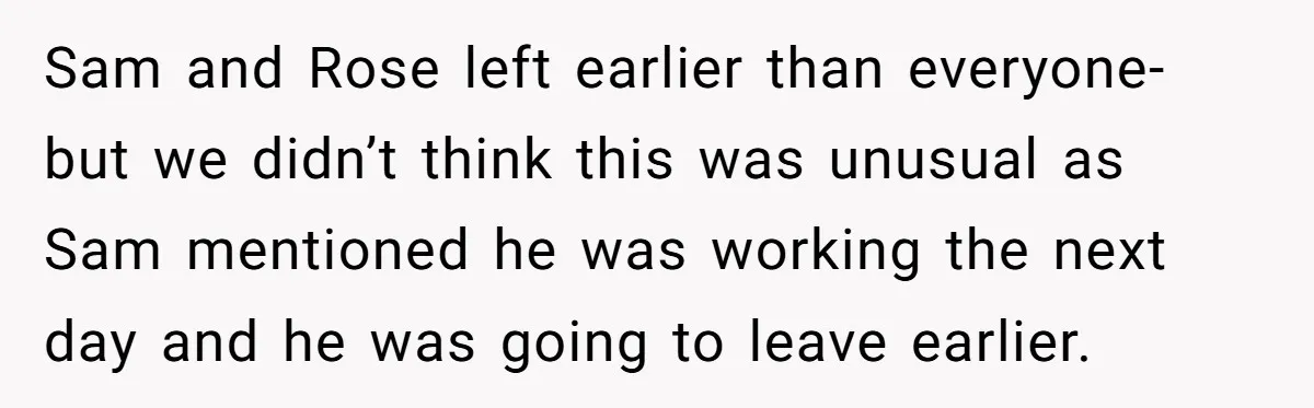 Sam and Rose left earlier than everyone- but we didn’t think this was unusual as Sam mentioned he was working the next day and he was going to leave earlier.