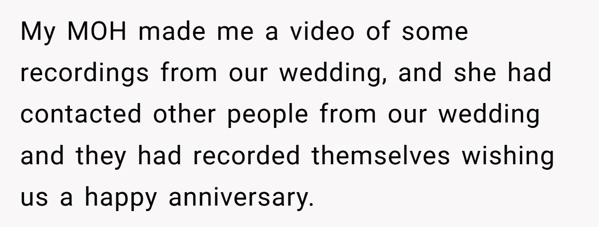 My MOH made me a video of some recordings from our wedding, and she had contacted other people from our wedding and they had recorded themselves wishing us a happy...