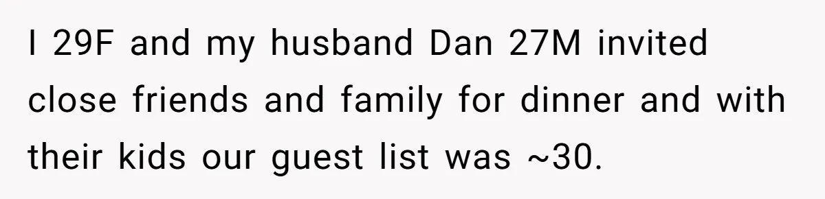 I 29F and my husband Dan 27M invited close friends and family for dinner and with their kids our guest list was ~30.
